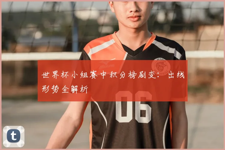 世界杯小组赛中积分榜剧变：出线形势全解析