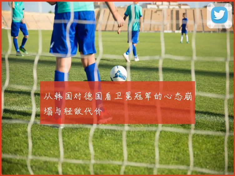 从韩国对德国看卫冕冠军的心态崩塌与轻敌代价