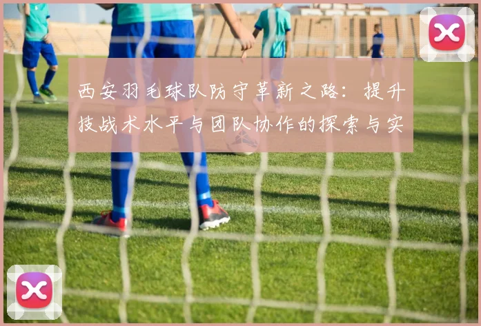 西安羽毛球队防守革新之路：提升技战术水平与团队协作的探索与实践