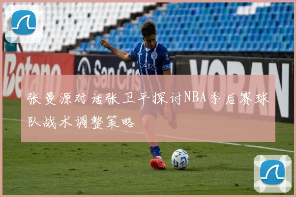 张曼源对话张卫平探讨NBA季后赛球队战术调整策略
