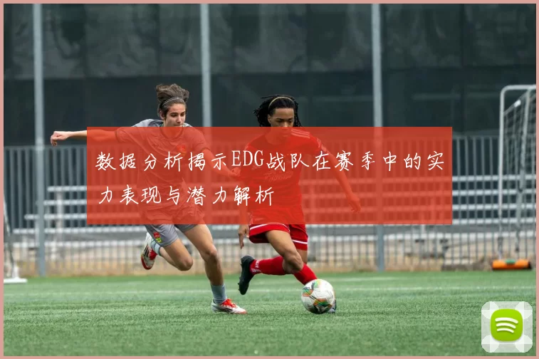 数据分析揭示EDG战队在赛季中的实力表现与潜力解析