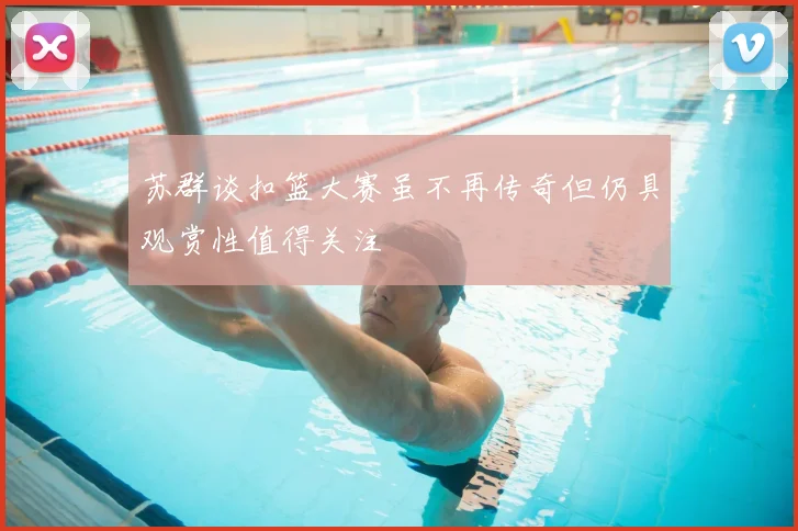 苏群谈扣篮大赛虽不再传奇但仍具观赏性值得关注