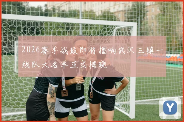 2026赛季战鼓即将擂响武汉三镇一线队大名单正式揭晓