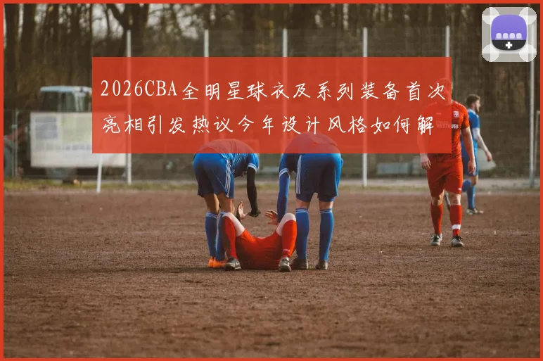 2026CBA全明星球衣及系列装备首次亮相引发热议今年设计风格如何解析