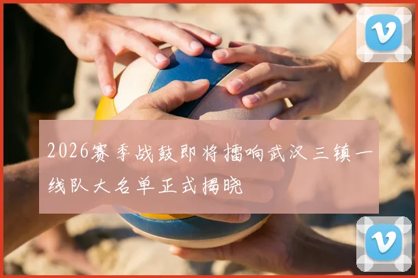 2026赛季战鼓即将擂响武汉三镇一线队大名单正式揭晓