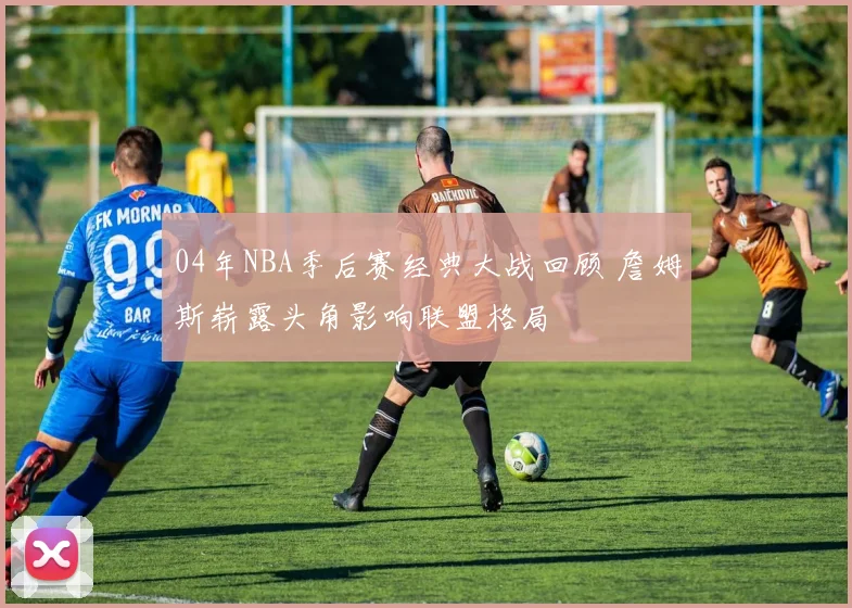 04年NBA季后赛经典大战回顾 詹姆斯崭露头角影响联盟格局