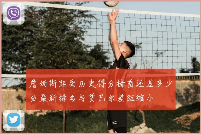 詹姆斯距离历史得分榜首还差多少分最新排名与贾巴尔差距缩小