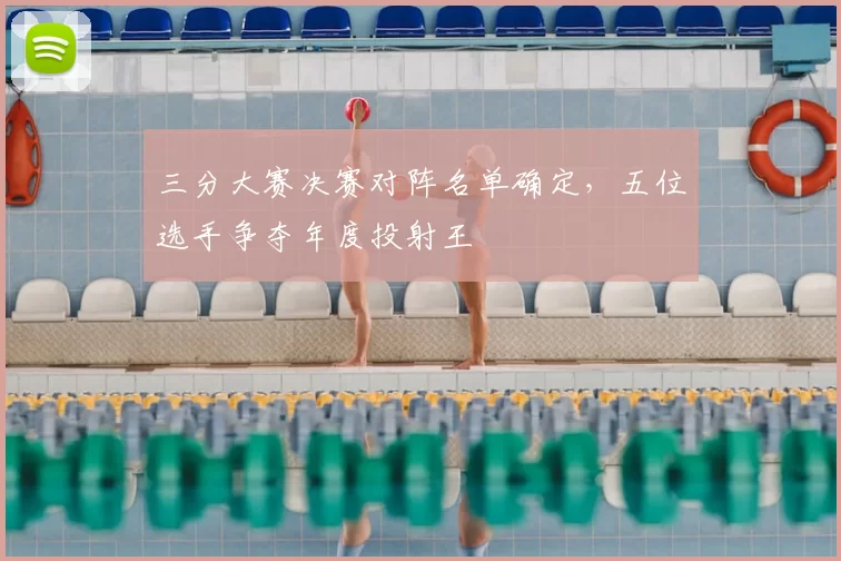 三分大赛决赛对阵名单确定，五位选手争夺年度投射王
