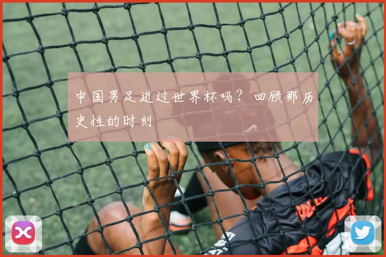 中国男足进过世界杯吗？回顾那历史性的时刻
