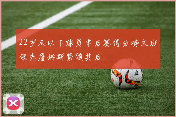 22岁及以下球员季后赛得分榜文班领先詹姆斯紧随其后