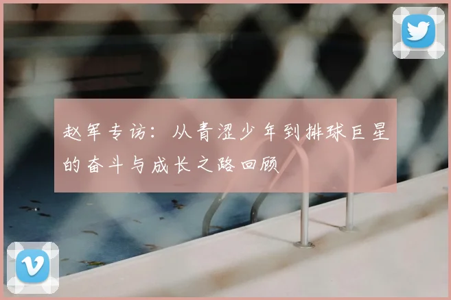 赵军专访：从青涩少年到排球巨星的奋斗与成长之路回顾